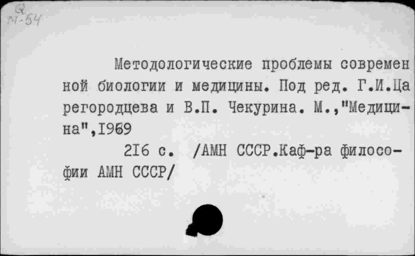 ﻿Методологические проблемы современ ной биологии и медицины. Под ред. Г.И.Ца регородцева и В.П. Чекурина. М.,"Медицина”, 1969
216 с. /АМН СССР.Каф-ра философии АМН СССР/